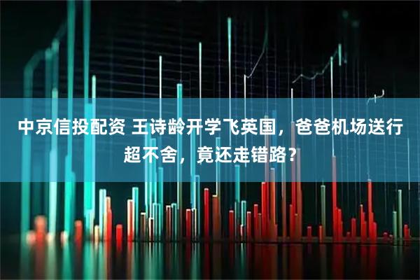 中京信投配资 王诗龄开学飞英国，爸爸机场送行超不舍，竟还走错路？