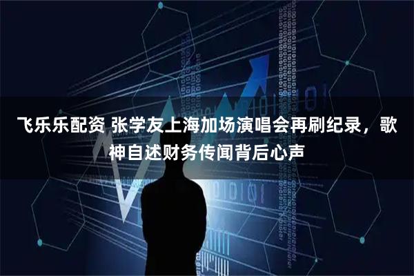飞乐乐配资 张学友上海加场演唱会再刷纪录，歌神自述财务传闻背后心声