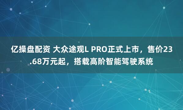 亿操盘配资 大众途观L PRO正式上市，售价23.68万元起，搭载高阶智能驾驶系统