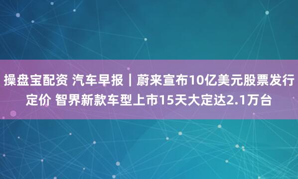 操盘宝配资 汽车早报｜蔚来宣布10亿美元股票发行定价 智界新款车型上市15天大定达2.1万台