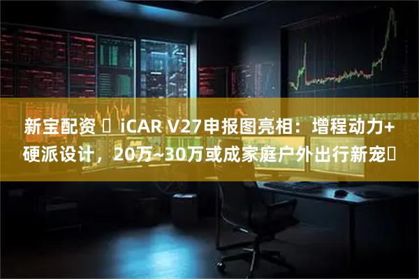 新宝配资 ​iCAR V27申报图亮相：增程动力+硬派设计，20万~30万或成家庭户外出行新宠​