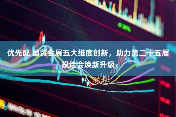 优先配 国贸会展五大维度创新，助力第二十五届投洽会焕新升级
