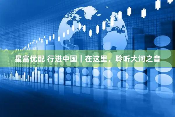 星富优配 行进中国｜在这里，聆听大河之音