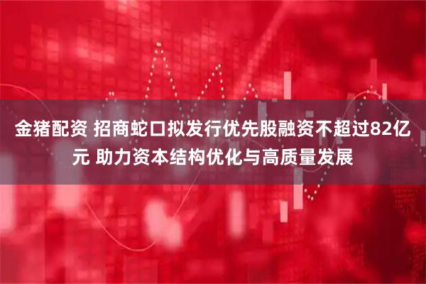 金猪配资 招商蛇口拟发行优先股融资不超过82亿元 助力资本结构优化与高质量发展