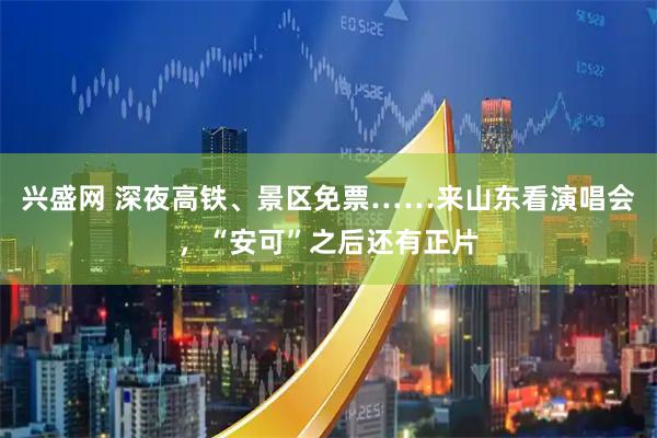 兴盛网 深夜高铁、景区免票……来山东看演唱会，“安可”之后还有正片
