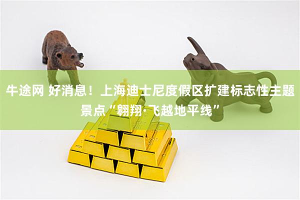 牛途网 好消息！上海迪士尼度假区扩建标志性主题景点“翱翔·飞越地平线”