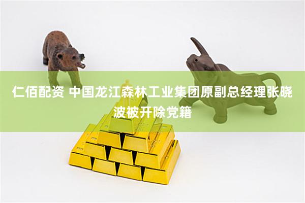 仁佰配资 中国龙江森林工业集团原副总经理张晓波被开除党籍