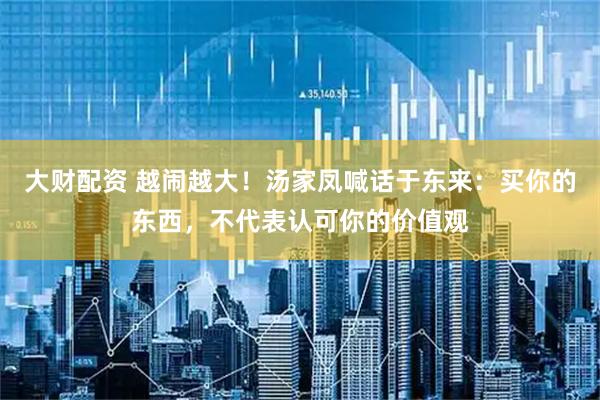 大财配资 越闹越大！汤家凤喊话于东来：买你的东西，不代表认可你的价值观