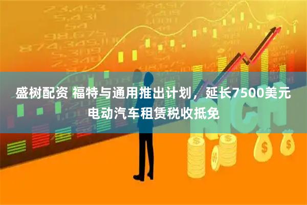 盛树配资 福特与通用推出计划，延长7500美元电动汽车租赁税收抵免