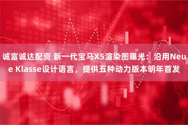 诚富诚达配资 新一代宝马X5渲染图曝光：沿用Neue Klasse设计语言，提供五种动力版本明年首发
