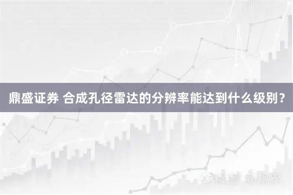 鼎盛证券 合成孔径雷达的分辨率能达到什么级别？