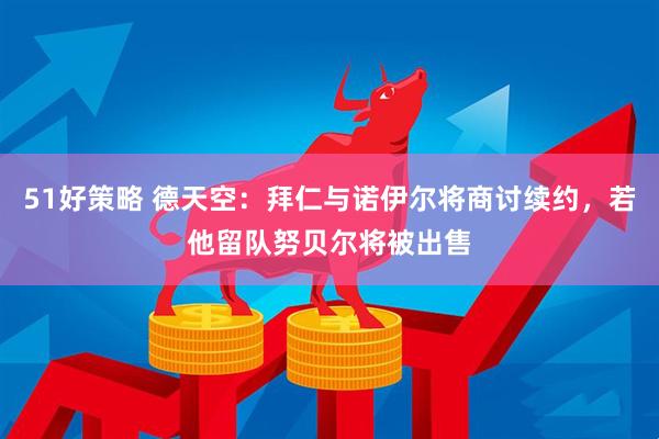 51好策略 德天空：拜仁与诺伊尔将商讨续约，若他留队努贝尔将被出售