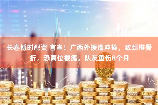 长春博时配资 官宣！广西外援遭冲撞，致颈椎骨折，恐高位截瘫，队友重伤8个月
