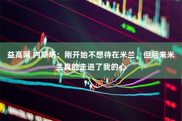 益高网 内斯塔：刚开始不想待在米兰，但后来米兰真的走进了我的心