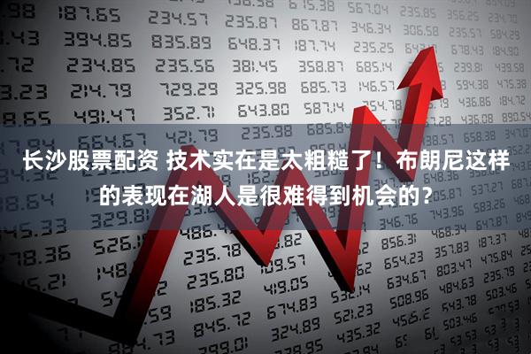 长沙股票配资 技术实在是太粗糙了！布朗尼这样的表现在湖人是很难得到机会的？
