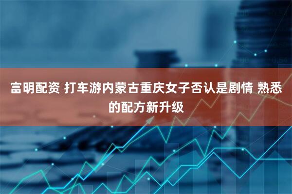富明配资 打车游内蒙古重庆女子否认是剧情 熟悉的配方新升级