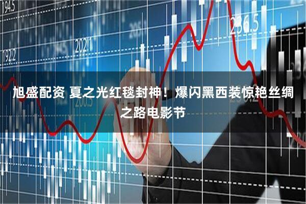 旭盛配资 夏之光红毯封神！爆闪黑西装惊艳丝绸之路电影节