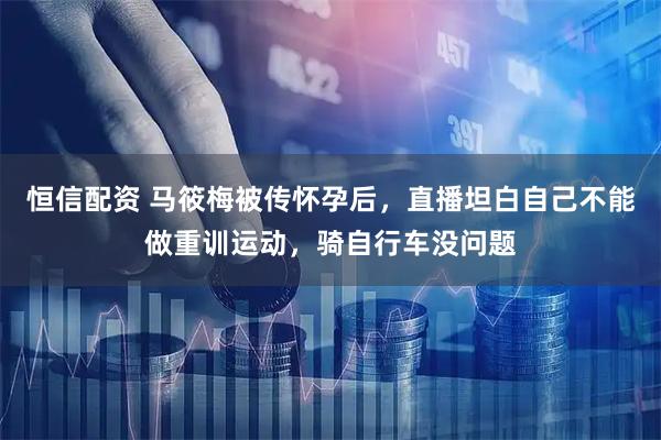 恒信配资 马筱梅被传怀孕后，直播坦白自己不能做重训运动，骑自行车没问题