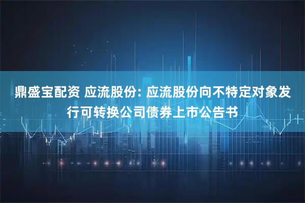 鼎盛宝配资 应流股份: 应流股份向不特定对象发行可转换公司债券上市公告书