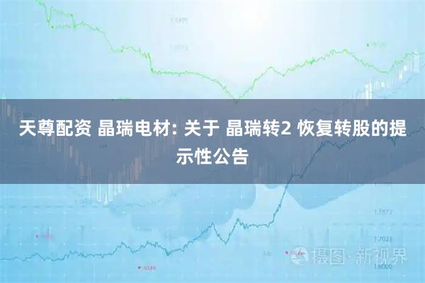 天尊配资 晶瑞电材: 关于 晶瑞转2 恢复转股的提示性公告