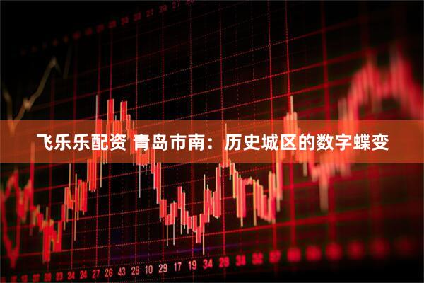 飞乐乐配资 青岛市南：历史城区的数字蝶变