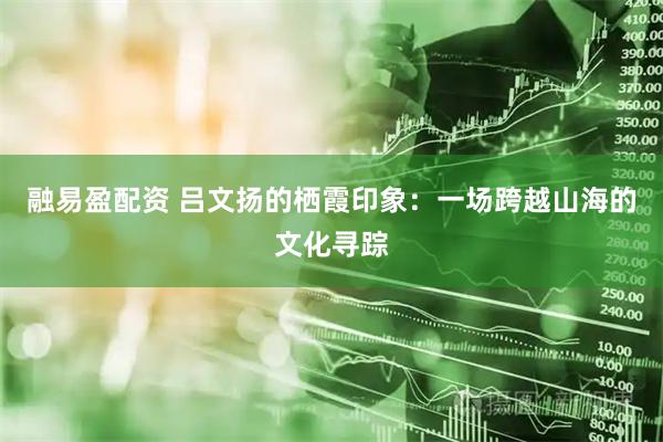 融易盈配资 吕文扬的栖霞印象：一场跨越山海的文化寻踪