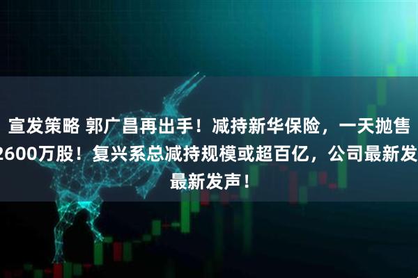 宣发策略 郭广昌再出手!减持新华保险,一天抛售超2600万股!复兴系总减持规模或超百亿,公司最新发声!