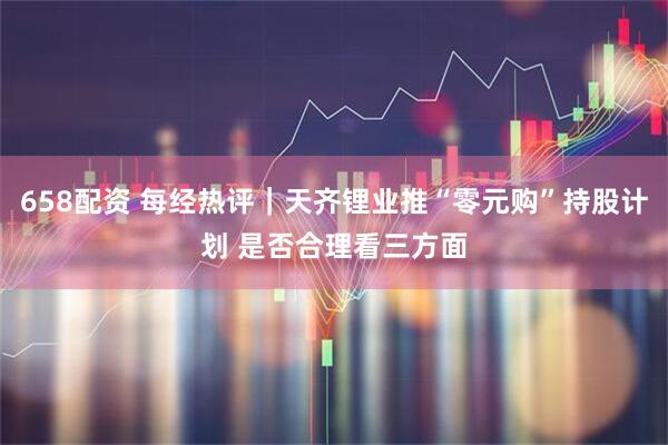 658配资 每经热评|天齐锂业推“零元购”持股计划 是否合理看三方面