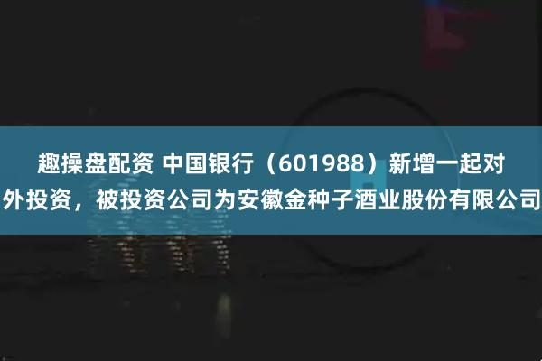 趣操盘配资 中国银行（601988）新增一起对外投资，被投资公司为安徽金种子酒业股份有限公司