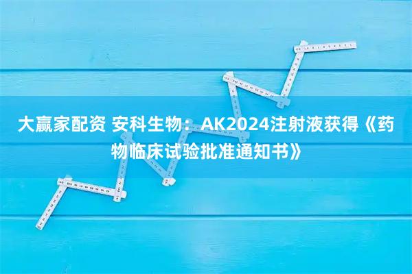 大赢家配资 安科生物：AK2024注射液获得《药物临床试验批准通知书》