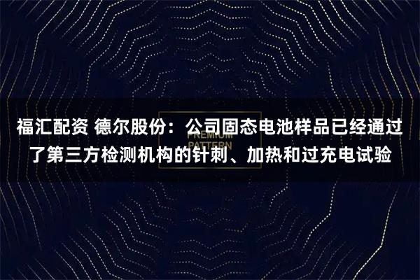 福汇配资 德尔股份:公司固态电池样品已经通过了第三方检测机构的针刺、加热和过充电试验
