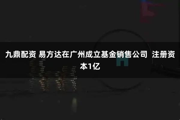 九鼎配资 易方达在广州成立基金销售公司  注册资本1亿