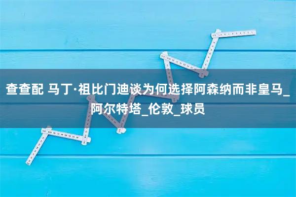 查查配 马丁·祖比门迪谈为何选择阿森纳而非皇马_阿尔特塔_伦敦_球员