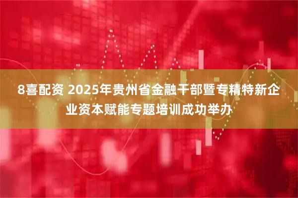 8喜配资 2025年贵州省金融干部暨专精特新企业资本赋能专题培训成功举办