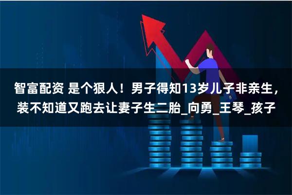 智富配资 是个狠人!男子得知13岁儿子非亲生,装不知道又跑去让妻子生二胎_向勇_王琴_孩子