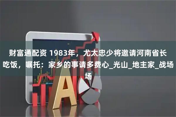 财富通配资 1983年，尤太忠少将邀请河南省长吃饭，嘱托：家乡的事请多费心_光山_地主家_战场