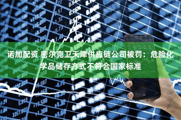诺加配资 密尔克卫天津供应链公司被罚:危险化学品储存方式不符合国家标准