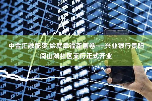 中金汇融配资 绘就幸福新画卷——兴业银行贵阳阅山湖社区支行正式开业