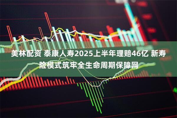 美林配资 泰康人寿2025上半年理赔46亿 新寿险模式筑牢全生命周期保障网