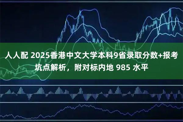 人人配 2025香港中文大学本科9省录取分数+报考坑点解析，附对标内地 985 水平