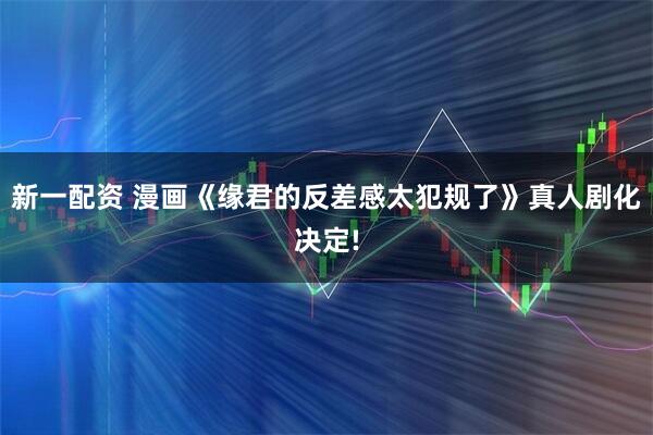 新一配资 漫画《缘君的反差感太犯规了》真人剧化决定!