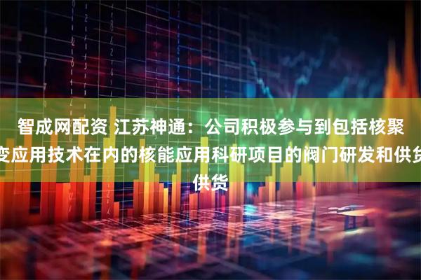 智成网配资 江苏神通：公司积极参与到包括核聚变应用技术在内的核能应用科研项目的阀门研发和供货