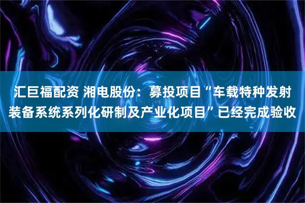 汇巨福配资 湘电股份：募投项目“车载特种发射装备系统系列化研制及产业化项目”已经完成验收