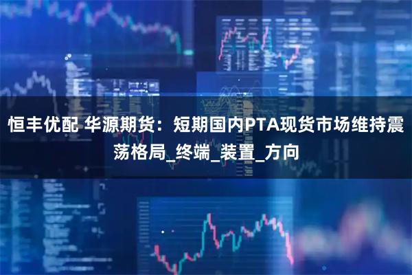 恒丰优配 华源期货：短期国内PTA现货市场维持震荡格局_终端_装置_方向