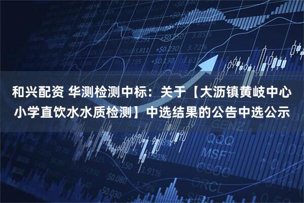 和兴配资 华测检测中标：关于【大沥镇黄岐中心小学直饮水水质检测】中选结果的公告中选公示