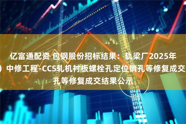 亿富通配资 包钢股份招标结果:轨梁厂2025年(1号线)中修工程-CCS轧机衬板螺栓孔定位销孔等修复成交结果公示