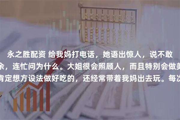 永之胜配资 给我妈打电话，她语出惊人，说不敢去我大姐家。我震惊之余，连忙问为什么。大姐很会照顾人，而且特别会做美食，只要我妈去，她肯定想方设法做好吃的，还经常带着我妈出去玩。每次回娘家，她也是大包小包往回带，甚至专门买了瘦肉给我妈包饺子，包好了放在冰箱，让妈每天早上煮了吃。这么好的女儿，打着灯笼都难找，所以我妈说不敢去，我觉得很奇怪。我妈说：去了她太花钱了，每顿都做好几个菜，其实根本吃不完，说了她又不听，看着她每天这么花钱，我心里难受。而且，每次也会喊二姐和妹妹都一起去，我妈觉得，这对二姐和妹妹也是负担，本来人家在家