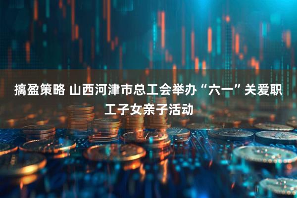 摛盈策略 山西河津市总工会举办“六一”关爱职工子女亲子活动