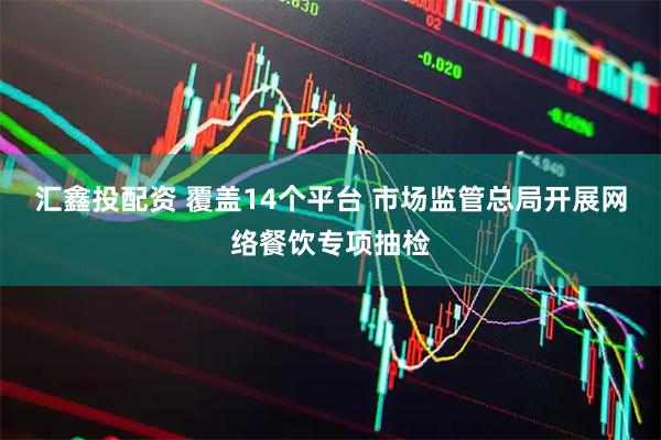 汇鑫投配资 覆盖14个平台 市场监管总局开展网络餐饮专项抽检