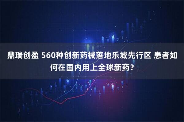鼎瑞创盈 560种创新药械落地乐城先行区 患者如何在国内用上全球新药？